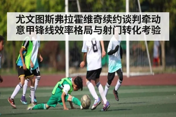 尤文图斯弗拉霍维奇续约谈判牵动意甲锋线效率格局与射门转化考验